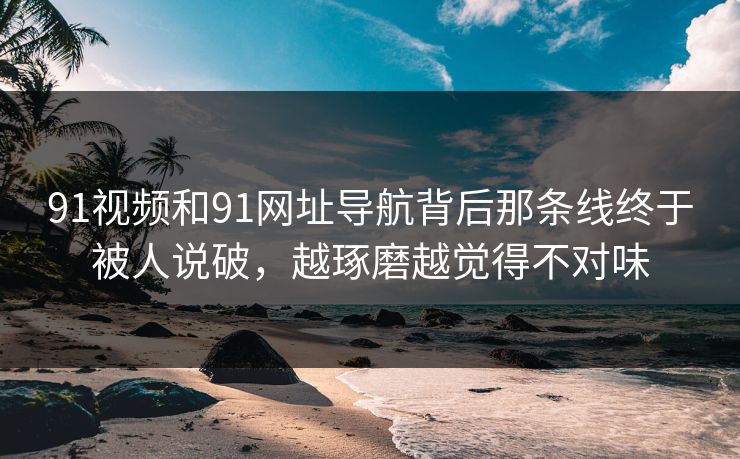 91视频和91网址导航背后那条线终于被人说破，越琢磨越觉得不对味