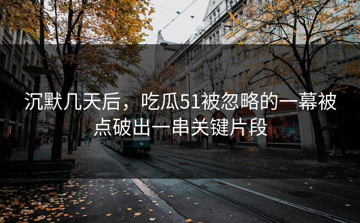 沉默几天后，吃瓜51被忽略的一幕被点破出一串关键片段