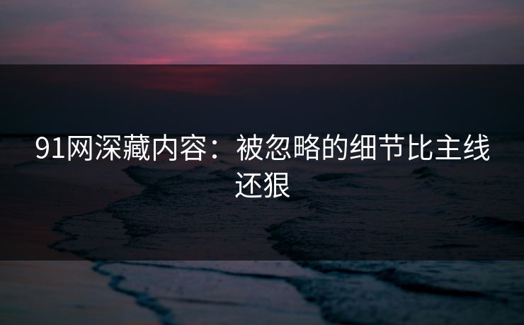 91网深藏内容：被忽略的细节比主线还狠