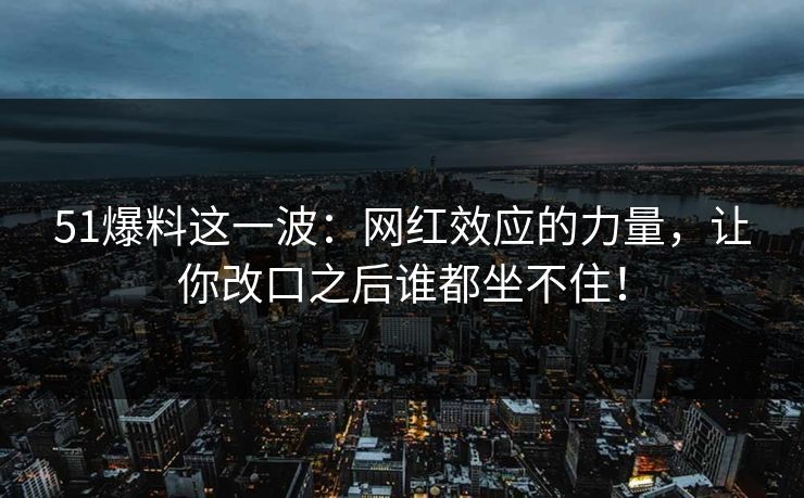 51爆料这一波：网红效应的力量，让你改口之后谁都坐不住！
