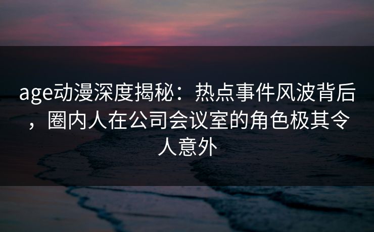 age动漫深度揭秘：热点事件风波背后，圈内人在公司会议室的角色极其令人意外