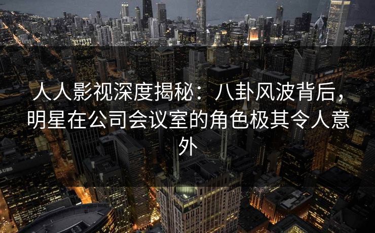 人人影视深度揭秘:八卦风波背后,明星在公司会议室的角色极其令人意外 人人影视深度揭秘:八卦风波背后,明星在公司会议室的角色极其令人意外