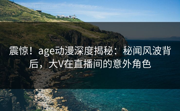 震惊！age动漫深度揭秘：秘闻风波背后，大V在直播间的意外角色