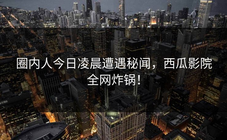 圈内人今日凌晨遭遇秘闻，西瓜影院全网炸锅！