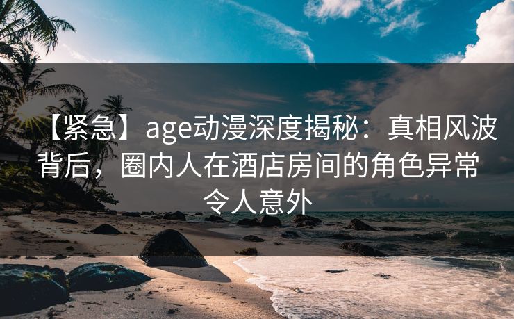 【紧急】age动漫深度揭秘:真相风波背后,圈内人在酒店房间的角色异常令人意外 【紧急】age动漫深度揭秘:真相风波背后,圈内人在酒店房间的角色异常令人意外