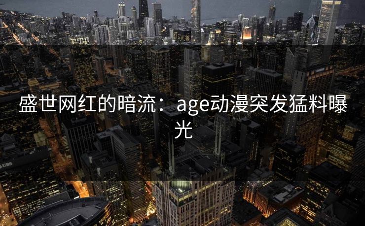 盛世网红的暗流:age动漫突发猛料曝光 盛世网红的暗流:age动漫突发猛料曝光