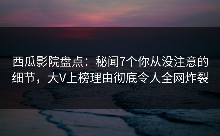 西瓜影院盘点:秘闻7个你从没注意的细节,大V上榜理由彻底令人全网炸裂 西瓜影院盘点:秘闻7个你从没注意的细节,大V上榜理由彻底令人全网炸裂