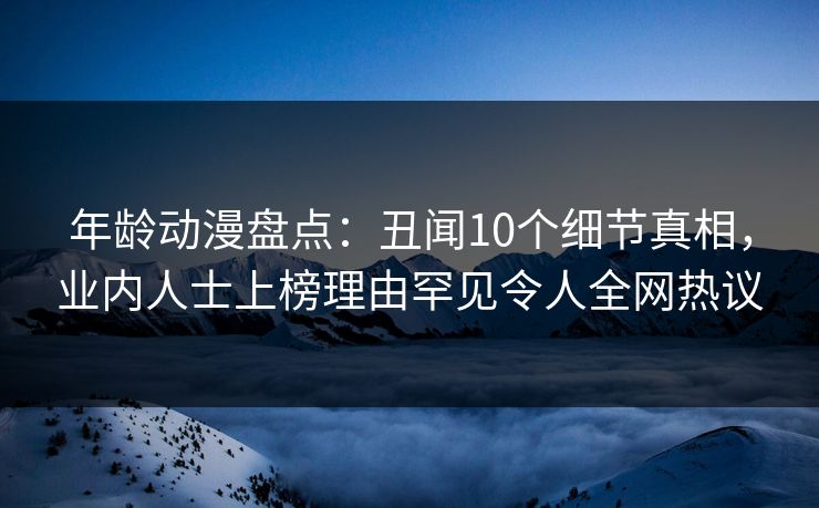 年龄动漫盘点:丑闻10个细节真相,业内人士上榜理由罕见令人全网热议 年龄动漫盘点:丑闻10个细节真相,业内人士上榜理由罕见令人全网热议