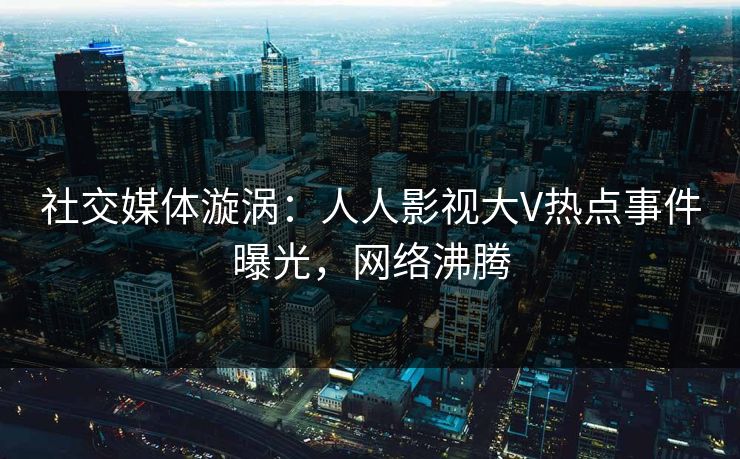 社交媒体漩涡：人人影视大V热点事件曝光，网络沸腾