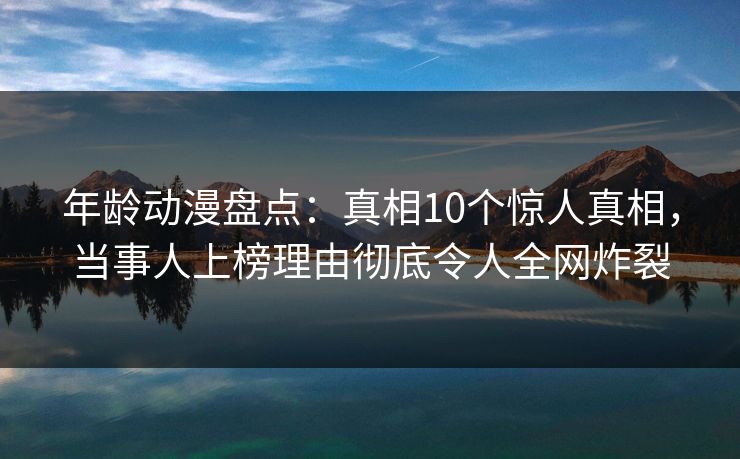 年龄动漫盘点：真相10个惊人真相，当事人上榜理由彻底令人全网炸裂