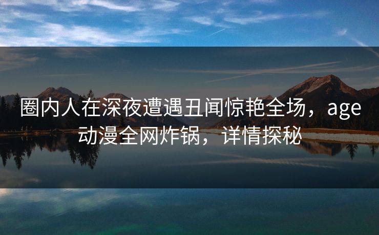 圈内人在深夜遭遇丑闻惊艳全场，age动漫全网炸锅，详情探秘