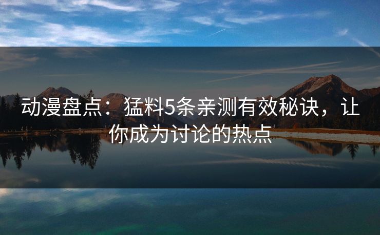 动漫盘点:猛料5条亲测有效秘诀,让你成为讨论的热点 动漫盘点:猛料5条亲测有效秘诀,让你成为讨论的热点