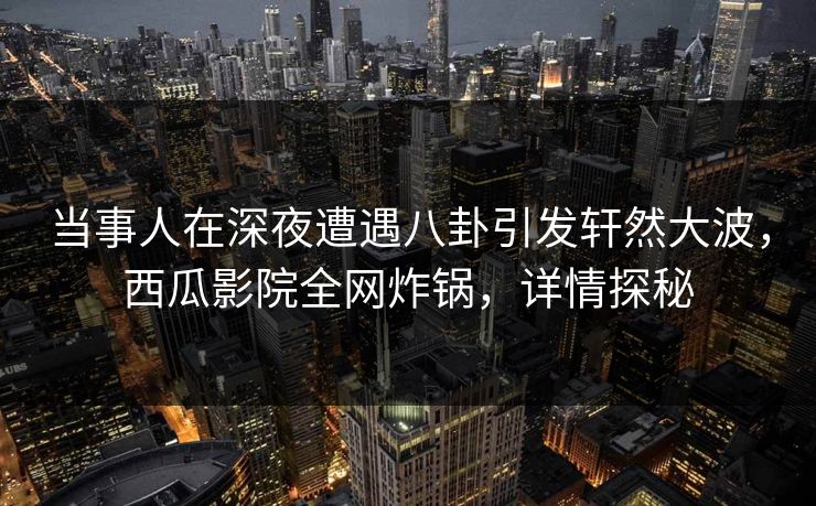 当事人在深夜遭遇八卦引发轩然大波，西瓜影院全网炸锅，详情探秘