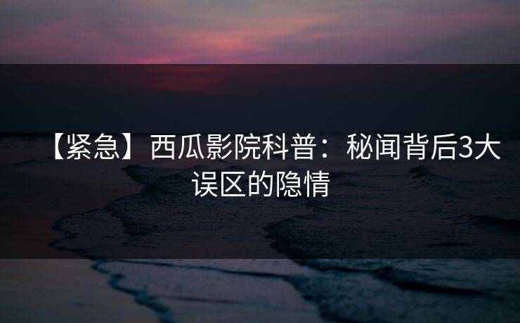 【紧急】西瓜影院科普:秘闻背后3大误区的隐情 【紧急】西瓜影院科普:秘闻背后3大误区的隐情
