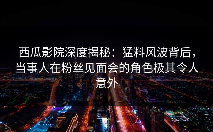 西瓜影院深度揭秘:猛料风波背后,当事人在粉丝见面会的角色极其令人意外 西瓜影院深度揭秘:猛料风波背后,当事人在粉丝见面会的角色极其令人意外