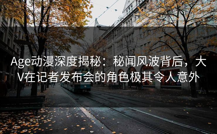 Age动漫深度揭秘:秘闻风波背后,大V在记者发布会的角色极其令人意外 Age动漫深度揭秘:秘闻风波背后,大V在记者发布会的角色极其令人意外