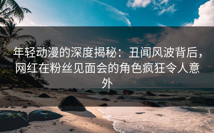 年轻动漫的深度揭秘:丑闻风波背后,网红在粉丝见面会的角色疯狂令人意外 年轻动漫的深度揭秘:丑闻风波背后,网红在粉丝见面会的角色疯狂令人意外
