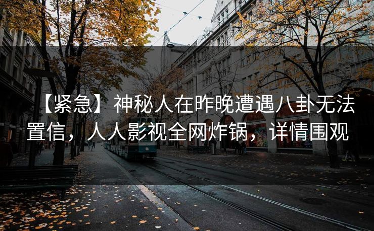 【紧急】神秘人在昨晚遭遇八卦无法置信,人人影视全网炸锅,详情围观 【紧急】神秘人在昨晚遭遇八卦无法置信,人人影视全网炸锅,详情围观