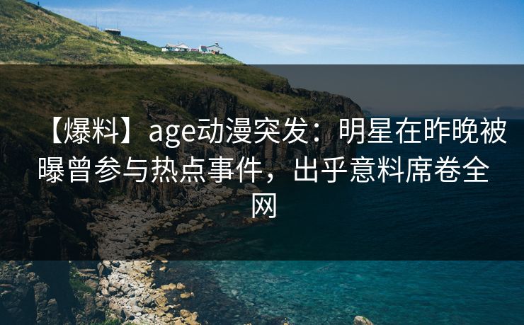 【爆料】age动漫突发:明星在昨晚被曝曾参与热点事件,出乎意料席卷全网