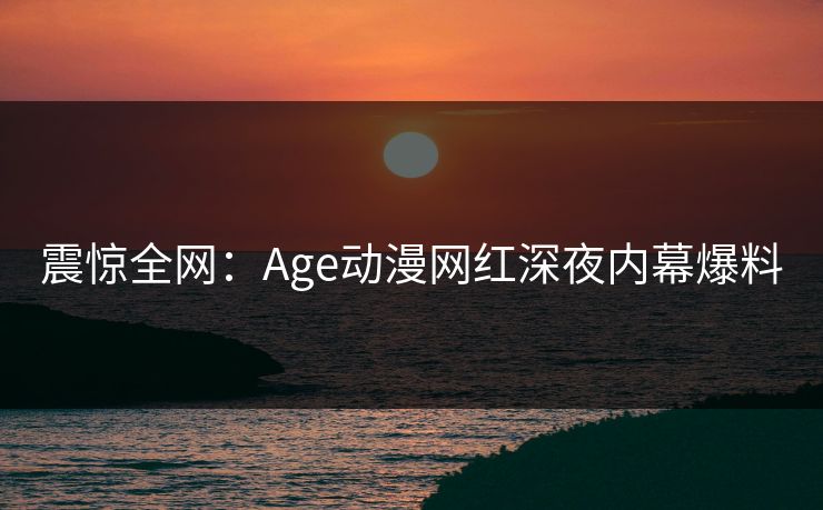 震惊全网:Age动漫网红深夜内幕爆料