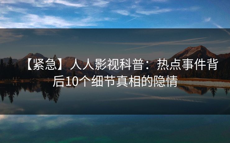 【紧急】人人影视科普:热点事件背后10个细节真相的隐情 【紧急】人人影视科普:热点事件背后10个细节真相的隐情