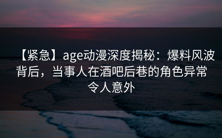 【紧急】age动漫深度揭秘:爆料风波背后,当事人在酒吧后巷的角色异常令人意外 【紧急】age动漫深度揭秘:爆料风波背后,当事人在酒吧后巷的角色异常令人意外