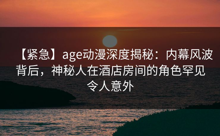 【紧急】age动漫深度揭秘:内幕风波背后,神秘人在酒店房间的角色罕见令人意外 【紧急】age动漫深度揭秘:内幕风波背后,神秘人在酒店房间的角色罕见令人意外