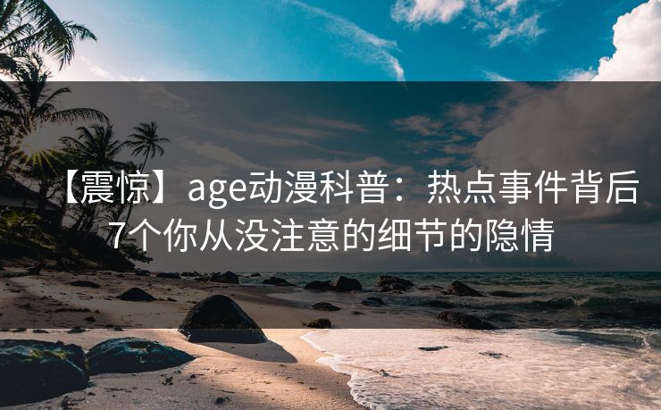 【震惊】age动漫科普:热点事件背后7个你从没注意的细节的隐情 【震惊】age动漫科普:热点事件背后7个你从没注意的细节的隐情