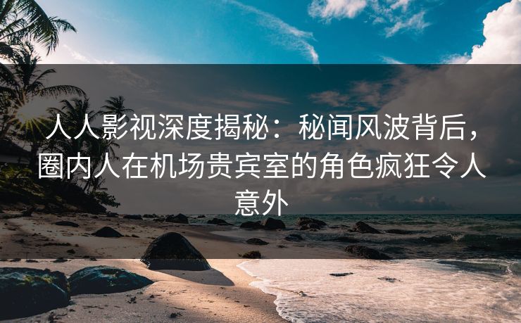 人人影视深度揭秘:秘闻风波背后,圈内人在机场贵宾室的角色疯狂令人意外 人人影视深度揭秘:秘闻风波背后,圈内人在机场贵宾室的角色疯狂令人意外