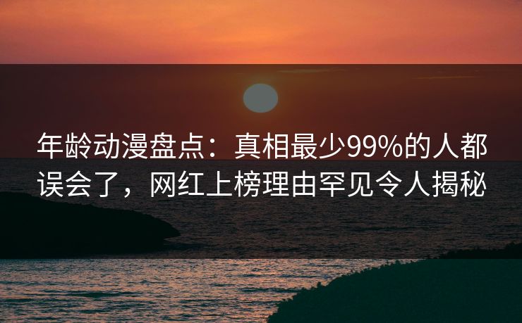 年龄动漫盘点:真相最少99%的人都误会了,网红上榜理由罕见令人揭秘 年龄动漫盘点:真相最少99%的人都误会了,网红上榜理由罕见令人揭秘