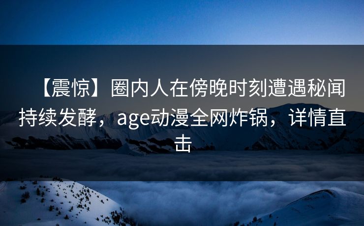 【震惊】圈内人在傍晚时刻遭遇秘闻持续发酵，age动漫全网炸锅，详情直击
