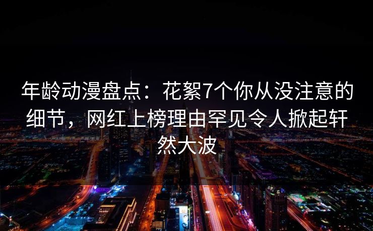年龄动漫盘点：花絮7个你从没注意的细节，网红上榜理由罕见令人掀起轩然大波