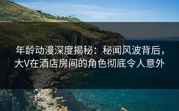 年龄动漫深度揭秘:秘闻风波背后,大V在酒店房间的角色彻底令人意外