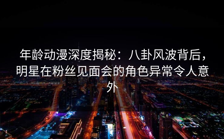 年龄动漫深度揭秘:八卦风波背后,明星在粉丝见面会的角色异常令人意外