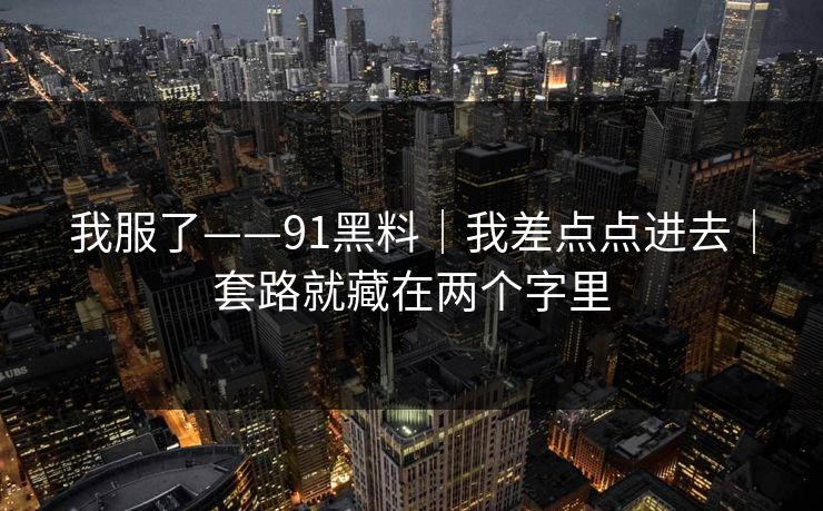 我服了——91黑料｜我差点点进去｜套路就藏在两个字里