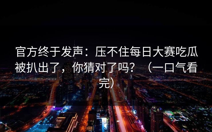 官方终于发声:压不住每日大赛吃瓜被扒出了,你猜对了吗?(一口气看完) 官方终于发声:压不住每日大赛吃瓜被扒出了,你猜对了吗?(一口气看完)