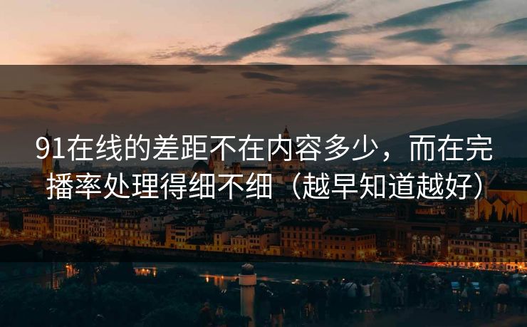 91在线的差距不在内容多少，而在完播率处理得细不细（越早知道越好）