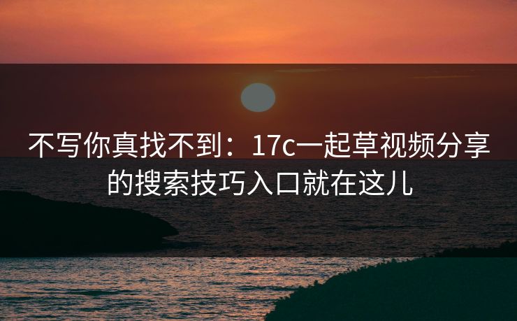 不写你真找不到:17c一起草视频分享的搜索技巧入口就在这儿 不写你真找不到:17c一起草视频分享的搜索技巧入口就在这儿