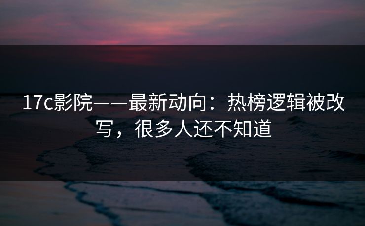 17c影院——最新动向：热榜逻辑被改写，很多人还不知道