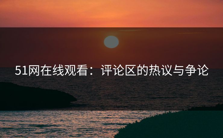 51网在线观看:评论区的热议与争论